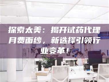 孟津探索太美：揭开试药代理月费面纱，新选择引领行业变革！