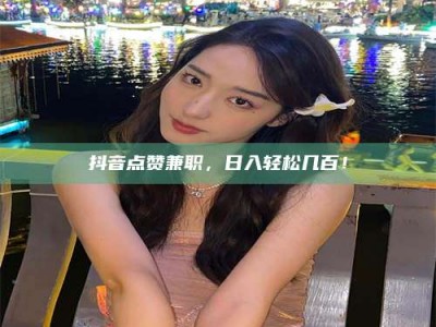 孟津抖音点赞兼职，日入轻松几百！