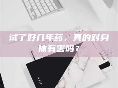孟津试了好几年药，真的对身体有害吗？