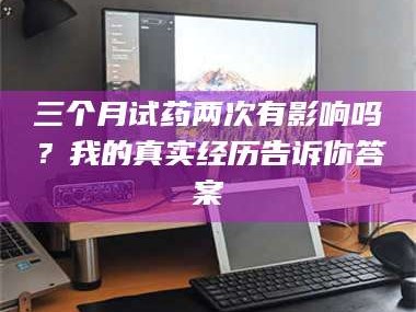 孟津三个月试药两次有影响吗？我的真实经历告诉你答案