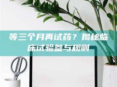 孟津等三个月再试药？揭秘临床试验参与规则