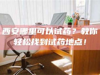 孟津西安哪里可以试药？教你轻松找到试药地点！