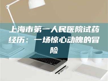 孟津上海市第一人民医院试药经历：一场惊心动魄的冒险