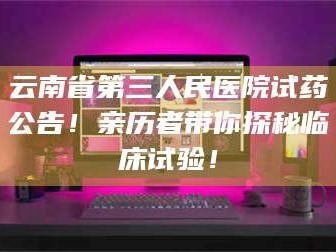 孟津云南省第三人民医院试药公告！亲历者带你探秘临床试验！