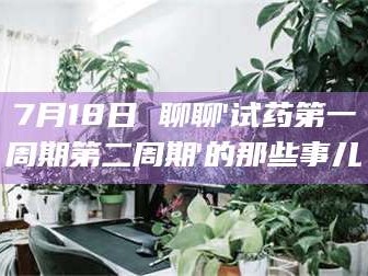 孟津7月18日 聊聊'试药第一周期第二周期'的那些事儿