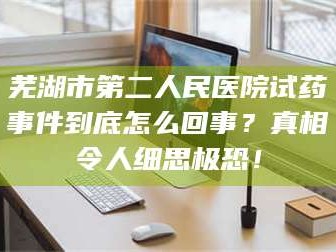孟津芜湖市第二人民医院试药事件到底怎么回事？真相令人细思极恐！