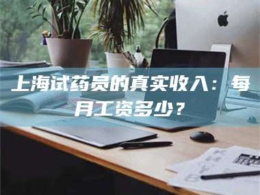 孟津上海试药员的真实收入：每月工资多少？