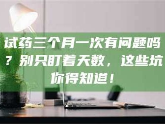 孟津试药三个月一次有问题吗？别只盯着天数，这些坑你得知道！