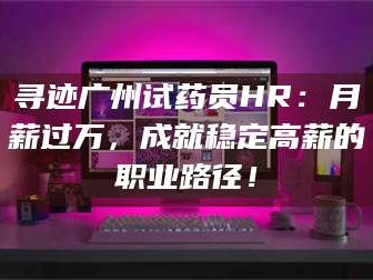 孟津寻迹广州试药员HR：月薪过万，成就稳定高薪的职业路径！