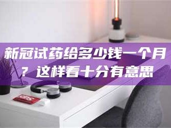 孟津新冠试药给多少钱一个月？这样看十分有意思