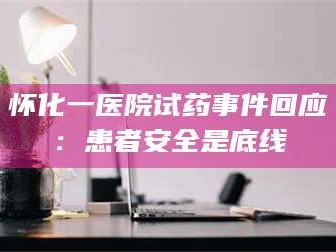 孟津怀化一医院试药事件回应：患者安全是底线