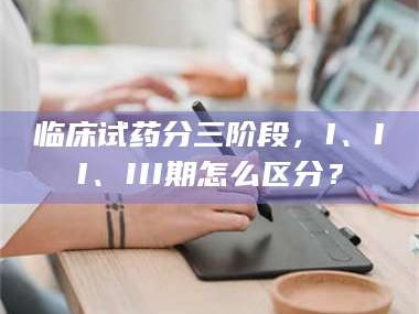 孟津临床试药分三阶段，I、II、III期怎么区分？