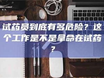 孟津试药员到底有多危险？这个工作是不是拿命在试药？