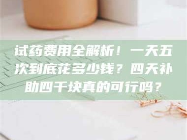 孟津试药费用全解析！一天五次到底花多少钱？四天补助四千块真的可行吗？