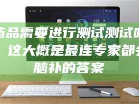 孟津药品需要进行测试测试吗？这大概是最连专家都会脑补的答案