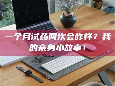 孟津一个月试药两次会咋样？我的亲身小故事！