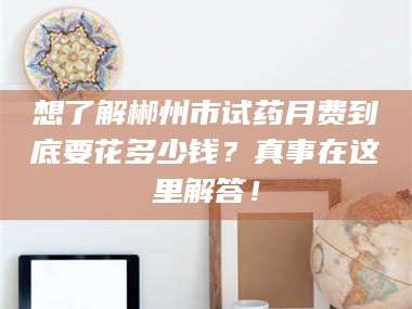 孟津想了解郴州市试药月费到底要花多少钱？真事在这里解答！