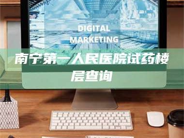 孟津南宁第一人民医院试药楼层查询