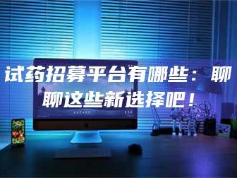 孟津试药招募平台有哪些：聊聊这些新选择吧！