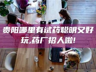 孟津贵阳哪里有试药聪明又好玩,药厂招人啦!