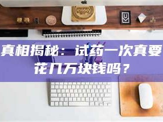 孟津真相揭秘：试药一次真要花几万块钱吗？