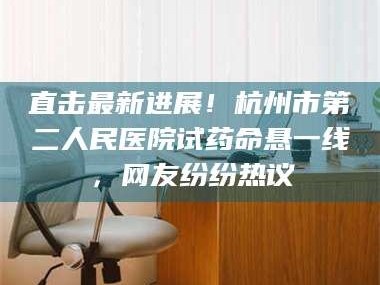 孟津直击最新进展！杭州市第二人民医院试药命悬一线，网友纷纷热议