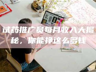 孟津试药推广员每月收入大揭秘，你能挣这么多钱