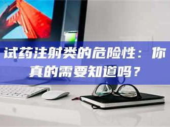 孟津试药注射类的危险性：你真的需要知道吗？