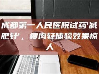 孟津成都第一人民医院试药'***针'，瘦肉轻体验效果惊人