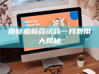 孟津骨髓瘤新药试药一月费用大揭秘