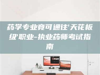 孟津药学专业竟可通往'天花板级'职业-执业药师考试指南