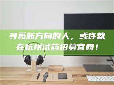 孟津寻觅新方向的人，或许就在杭州试药招募官网！