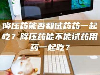 孟津降压药能否和试药药一起吃？降压药能不能试药用药一起吃？