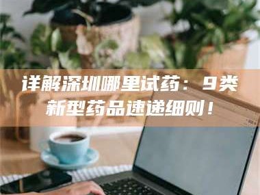 孟津详解深圳哪里试药：9类新型药品速递细则！
