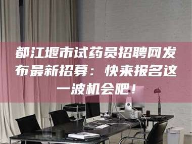 孟津都江堰市试药员招聘网发布最新招募：快来报名这一波机会吧！