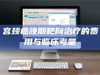 孟津宫颈癌晚期靶向***的费用与临床考量