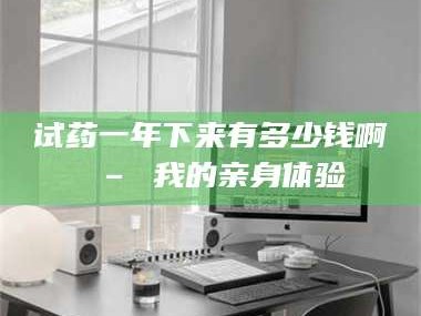 孟津试药一年下来有多少钱啊 – 我的亲身体验