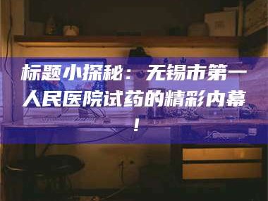 孟津标题小探秘：无锡市第一人民医院试药的精彩内幕！