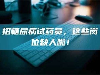 孟津招糖尿病试药员，这些岗位缺人啦！