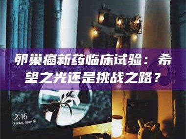 孟津卵巢癌新药临床试验：希望之光还是挑战之路？