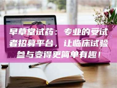 孟津早草堂试药：专业的受试者招募平台，让临床试验参与变得更简单有趣！