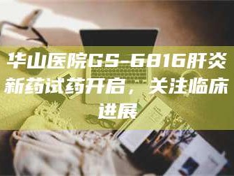 孟津华山医院GS-6816肝炎新药试药开启，关注临床进展