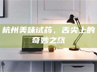 孟津杭州美味试药，舌尖上的奇妙之旅