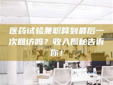 孟津医药试验兼职算到最后一次回访吗？收入揭秘告诉你！