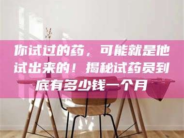 孟津你试过的药，可能就是他试出来的！揭秘试药员到底有多少钱一个月