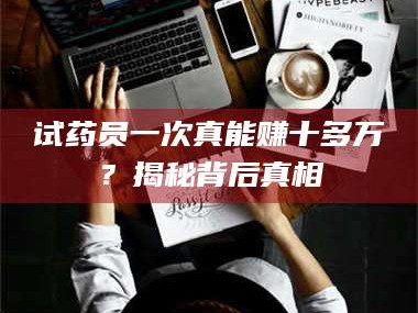 孟津试药员一次真能赚十多万？揭秘背后真相