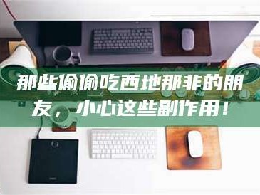 孟津那些偷偷吃西地那非的朋友，小心这些副作用！