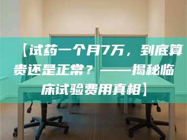 孟津【试药一个月7万，到底算贵还是正常？——揭秘临床试验费用真相】