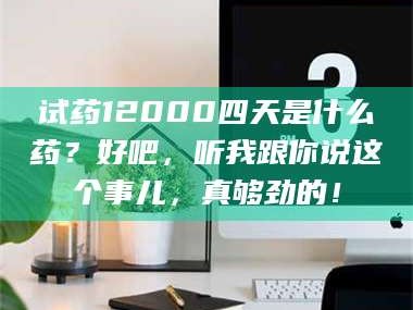 孟津试药12000四天是什么药？好吧，听我跟你说这个事儿，真够劲的！