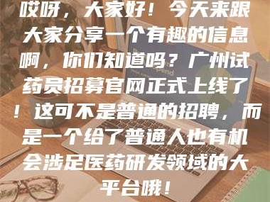 孟津哎呀，大家好！今天来跟大家分享一个有趣的信息啊，你们知道吗？广州试药员招募官网正式上线了！这可不是普通的招聘，而是一个给了普通人也有机会涉足医药研发领域的大平台哦！